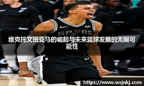 维克托文班亚马的崛起与未来篮球发展的无限可能性