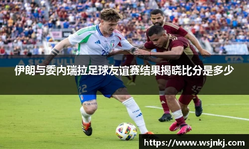 伊朗与委内瑞拉足球友谊赛结果揭晓比分是多少